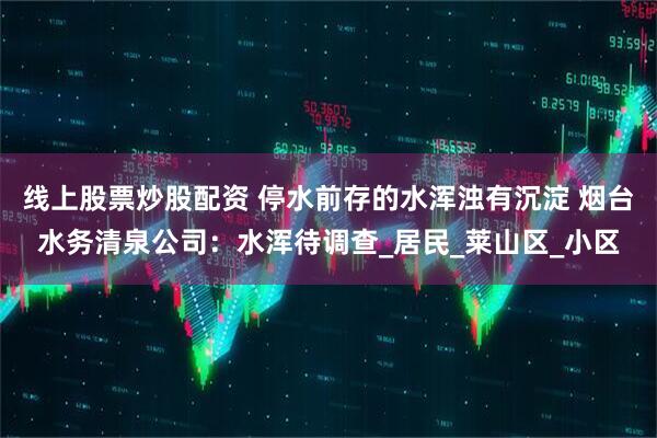 线上股票炒股配资 停水前存的水浑浊有沉淀 烟台水务清泉公司：水浑待调查_居民_莱山区_小区
