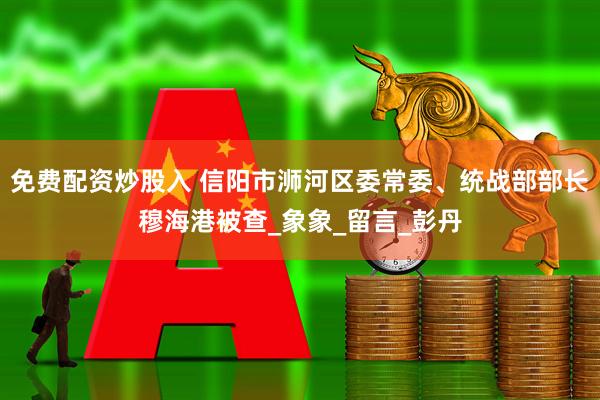 免费配资炒股入 信阳市浉河区委常委、统战部部长穆海港被查_象象_留言_彭丹