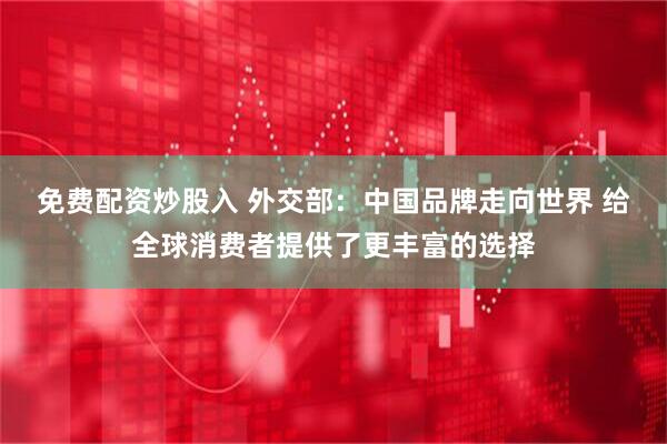 免费配资炒股入 外交部：中国品牌走向世界 给全球消费者提供了更丰富的选择
