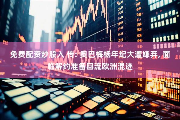 免费配资炒股入 传: 奥巴梅杨年纪大遭嫌弃, 面临解约准备回流欧洲混迹