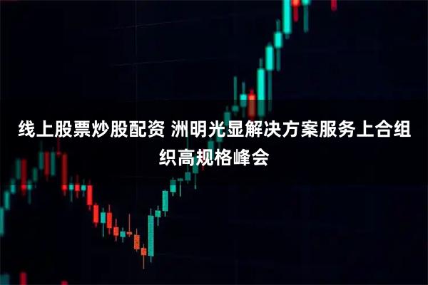 线上股票炒股配资 洲明光显解决方案服务上合组织高规格峰会