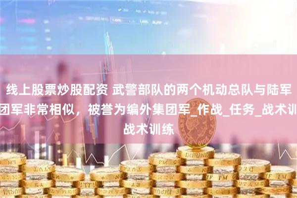 线上股票炒股配资 武警部队的两个机动总队与陆军集团军非常相似，被誉为编外集团军_作战_任务_战术训练