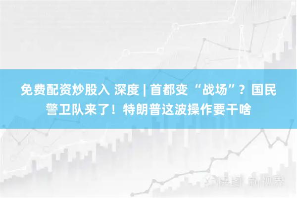 免费配资炒股入 深度 | 首都变 “战场”？国民警卫队来了！特朗普这波操作要干啥