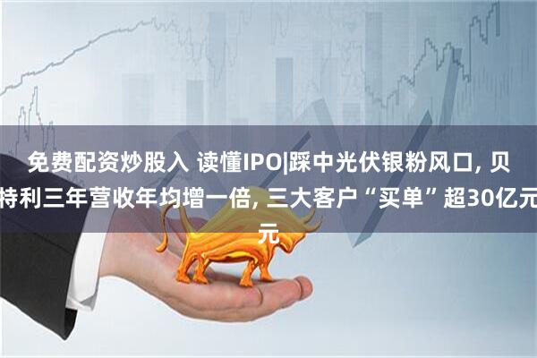 免费配资炒股入 读懂IPO|踩中光伏银粉风口, 贝特利三年营收年均增一倍, 三大客户“买单”超30亿元