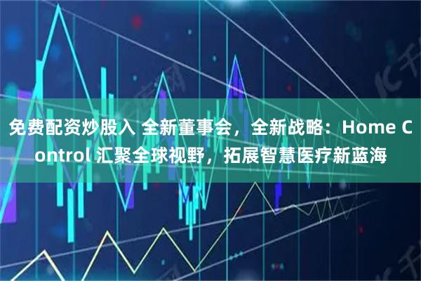 免费配资炒股入 全新董事会，全新战略：Home Control 汇聚全球视野，拓展智慧医疗新蓝海