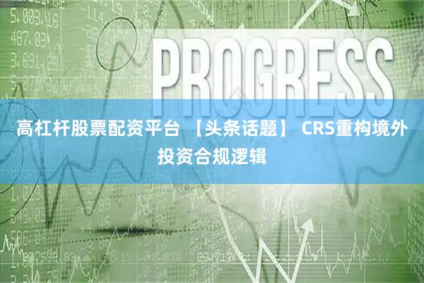 高杠杆股票配资平台 【头条话题】 CRS重构境外投资合规逻辑