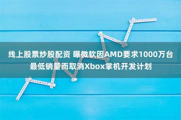 线上股票炒股配资 曝微软因AMD要求1000万台最低销量而取消Xbox掌机开发计划
