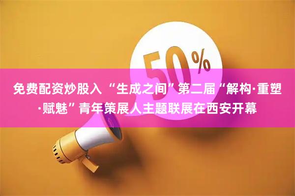免费配资炒股入 “生成之间”第二届“解构·重塑·赋魅”青年策展人主题联展在西安开幕