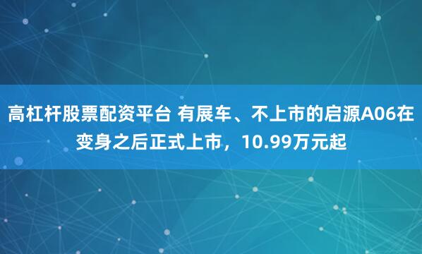 高杠杆股票配资平台 有展车、不上市的启源A06在变身之后正式上市，10.99万元起