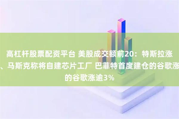高杠杆股票配资平台 美股成交额前20：特斯拉涨超1%、马斯克称将自建芯片工厂 巴菲特首度建仓的谷歌涨逾3%