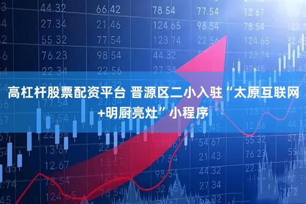 高杠杆股票配资平台 晋源区二小入驻“太原互联网+明厨亮灶”小程序