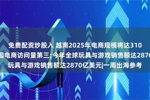 免费配资炒股入 越南2025年电商规模将达310亿美元;Temu跃居英国电商访问量第三;今年全球玩具与游戏销售额达2870亿美元|一周出海参考