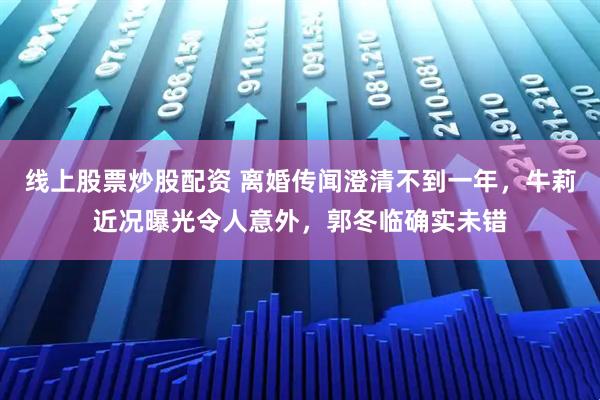 线上股票炒股配资 离婚传闻澄清不到一年，牛莉近况曝光令人意外，郭冬临确实未错